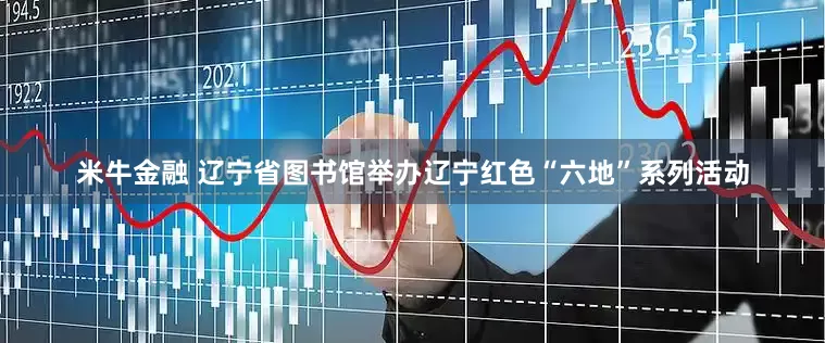 米牛金融 辽宁省图书馆举办辽宁红色“六地”系列活动