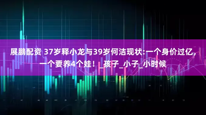 展鵬配资 37岁释小龙与39岁何洁现状:一个身价过亿，一个要养4个娃！_孩子_小子_小时候