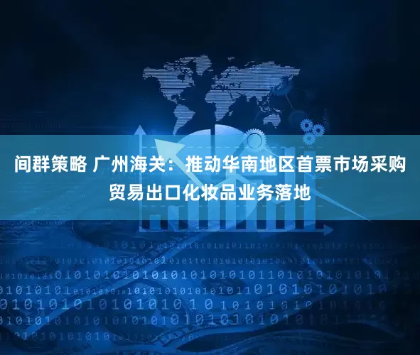 间群策略 广州海关：推动华南地区首票市场采购贸易出口化妆品业务落地