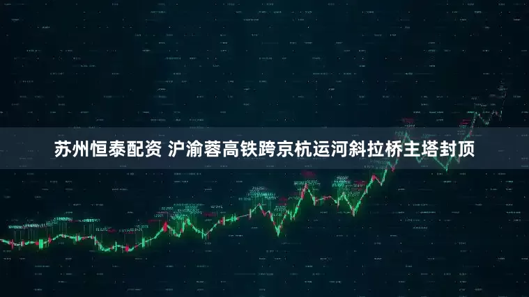 苏州恒泰配资 沪渝蓉高铁跨京杭运河斜拉桥主塔封顶