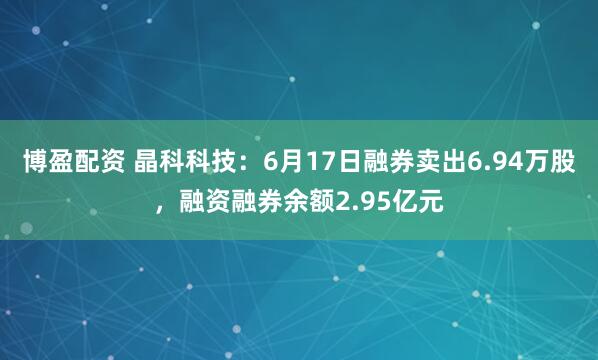 博盈配资 晶科科技：6月17日融券卖出6.94万股，融资融券余额2.95亿元