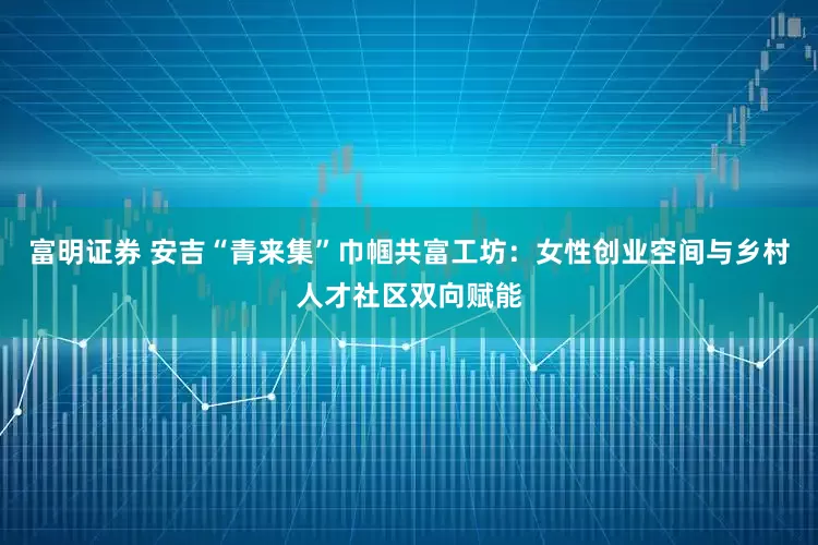 富明证券 安吉“青来集”巾帼共富工坊：女性创业空间与乡村人才社区双向赋能