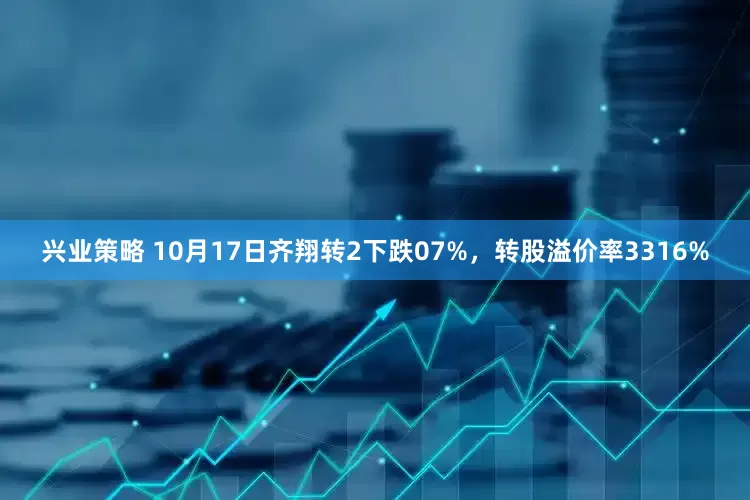 兴业策略 10月17日齐翔转2下跌07%，转股溢价率3316%